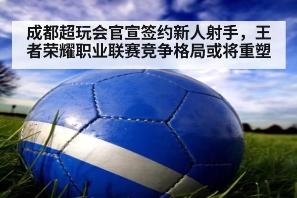 成都超玩会官宣签约新人射手,王者荣耀职业联赛竞争格局或将重塑