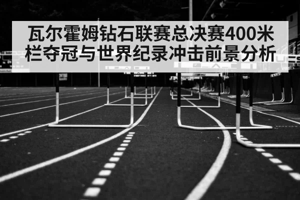 瓦尔霍姆钻石联赛总决赛400米栏夺冠与世界纪录冲击前景分析
